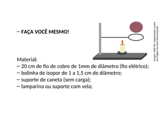 – FAÇA VOCÊ MESMO!
Material:
– 20 cm de fio de cobre de 1mm de diâmetro (fio elétrico);
– bolinha de isopor de 1 a 1,5 cm de diâmetro;
– suporte de caneta (sem carga);
– lamparina ou suporte com vela;
Física , 2ª Série
Dilatação Superficial
Imagem:
SEE-PE,
redesenhado
a
partir
de
imagem
de
Autor
Desconhecido.
 