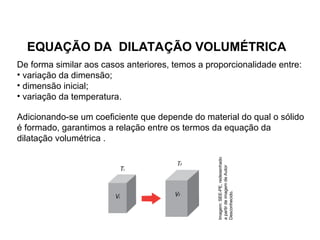 Física , 2ª Série
Dilatação Volumétrica
EQUAÇÃO DA DILATAÇÃO VOLUMÉTRICA
De forma similar aos casos anteriores, temos a proporcionalidade entre:
• variação da dimensão;
• dimensão inicial;
• variação da temperatura.
Adicionando-se um coeficiente que depende do material do qual o sólido
é formado, garantimos a relação entre os termos da equação da
dilatação volumétrica .
Imagem:
SEE-PE,
redesenhado
a
partir
de
imagem
de
Autor
Desconhecido.
 