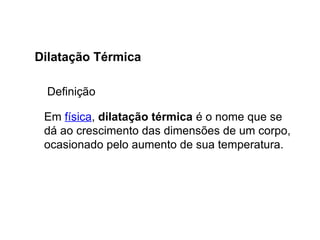 Física , 2ª Série
Dilatação Térmica
Em física, dilatação térmica é o nome que se
dá ao crescimento das dimensões de um corpo,
ocasionado pelo aumento de sua temperatura.
Dilatação Térmica
Definição
 