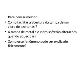 Física , 2ª Série
Dilatação Térmica
Para pensar melhor...
• Como facilitar a abertura da tampa de um
vidro de azeitonas ?
• A tampa de metal e o vidro sofrerão alterações
quando aquecidas?
• Como esse fenômeno pode ser explicado
fisicamente?
 