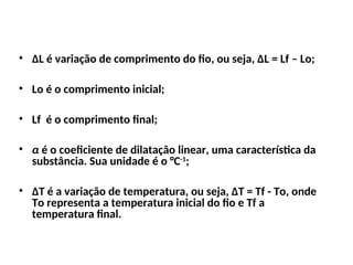 • ∆L é variação de comprimento do fio, ou seja, ∆L = Lf – Lo;
• Lo é o comprimento inicial;
• Lf é o comprimento final;
• α é o coeficiente de dilatação linear, uma característica da
substância. Sua unidade é o °C-1
;
• ∆T é a variação de temperatura, ou seja, ∆T = Tf - To, onde
To representa a temperatura inicial do fio e Tf a
temperatura final.
Física , 2ª Série
Dilatação Linear
 
