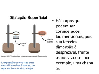 • Há corpos que
podem ser
considerados
bidimensionais, pois
sua terceira
dimensão é
desprezível, frente
às outras duas, por
exemplo, uma chapa
(1).
Física , 2ª Série
Dilatação Superficial
A expansão ocorre nas suas
duas dimensões lineares, ou
seja, na área total do corpo.
Dilatação Superficial
Imagem: SEE-PE, redesenhado a partir de imagem de Autor Desconhecido.
 