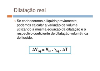 Dilatação real
Se conhecermos o líquido previamente,
podemos calcular a variação de volume
utilizando a mesma equação da dilatação e o
respectivo coeficiente de dilatação volumétrica
do líquido.
∆∆∆∆Vliq = VO . γγγγliq . ∆∆∆∆T
 