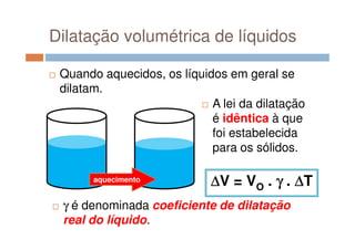 Dilatação volumétrica de líquidos
Quando aquecidos, os líquidos em geral se
dilatam.
A lei da dilatação
é idêntica à que
aquecimento
foi estabelecida
para os sólidos.
∆∆∆∆V = VO . γγγγ . ∆∆∆∆T
γ é denominada coeficiente de dilatação
real do líquido.
 