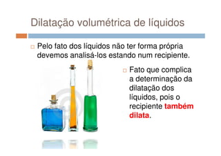 Dilatação volumétrica de líquidos
Pelo fato dos líquidos não ter forma própria
devemos analisá-los estando num recipiente.
Fato que complica
a determinação daa determinação da
dilatação dos
líquidos, pois o
recipiente também
dilata.
 