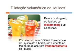 Dilatação volumétrica de líquidos
De um modo geral,
os líquidos se
dilatam mais que
os sólidos.os sólidos.
Por isso, se um recipiente estiver cheio
de líquido até a borda, um aumento na
temperatura acarreta transbordamento
do líquido.
 