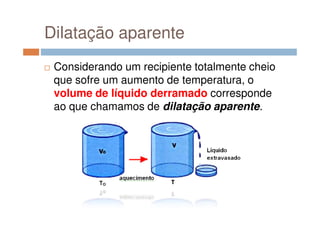 Dilatação aparente
Considerando um recipiente totalmente cheio
que sofre um aumento de temperatura, o
volume de líquido derramado corresponde
ao que chamamos de dilatação aparente.
 