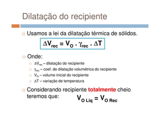 Dilatação do recipiente
Usamos a lei da dilatação térmica de sólidos.
Onde:
∆∆∆∆Vrec = VO . γγγγrec . ∆∆∆∆T
Onde:
∆Vrec – dilatação do recipiente
γrec – coef. de dilatação volumétrica do recipiente
VO – volume inicial do recipiente
∆T – variação de temperatura
Considerando recipiente totalmente cheio
teremos que: VO Liq = VO Rec
 