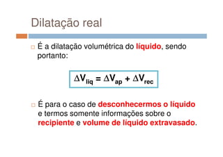 Dilatação real
É a dilatação volumétrica do líquido, sendo
portanto:
∆∆∆∆Vliq = ∆∆∆∆Vap + ∆∆∆∆Vrec∆∆∆∆Vliq = ∆∆∆∆Vap + ∆∆∆∆Vrec
É para o caso de desconhecermos o líquido
e termos somente informações sobre o
recipiente e volume de líquido extravasado.
 