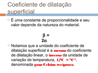 Coeficiente de dilatação
superficial
 É uma constante de proporcionalidade e seu
valor depende da natureza do material.
β =
2α
 Notamos que a unidade do coeficiente de
dilatação superficial é a mesma do coeficiente
de dilatação linear, o inverso da unidade de
variação de temperatura, 1/°C = °C-1
,
denominada grau Celsius recíproco.
 