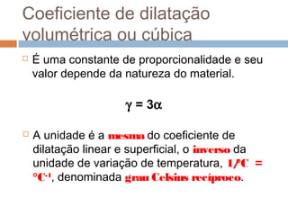 Coeficiente de dilatação
volumétrica ou cúbica
 É uma constante de proporcionalidade e seu
valor depende da natureza do material.
γ = 3α
 A unidade é a mesma do coeficiente de
dilatação linear e superficial, o inverso da
unidade de variação de temperatura, 1/°C =
°C-1
, denominada grau Celsius recíproco.
 