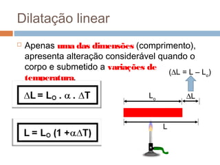 Dilatação linear
 Apenas uma das dimensões (comprimento),
apresenta alteração considerável quando o
corpo e submetido a variações de
temperatura.
Lo
L
∆L
(∆L = L – Lo
)
 