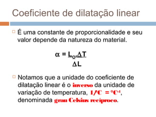 Coeficiente de dilatação linear
 É uma constante de proporcionalidade e seu
valor depende da natureza do material.
α = LO
.∆T
∆L
 Notamos que a unidade do coeficiente de
dilatação linear é o inverso da unidade de
variação de temperatura, 1/°C = °C-1
,
denominada grau Celsius recíproco.
 