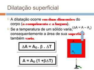  A dilatação ocorre em duas dimensões do
corpo (o comprimento e a largura).
 Se a temperatura de um sólido varia,
consequentemente a área de sua superfície
também varia.
Dilatação superficial
Ao
(∆A = A – Ao
)
A
 