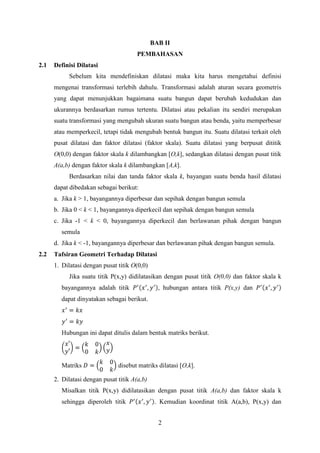 BAB II
PEMBAHASAN
2.1

Definisi Dilatasi
Sebelum kita mendefiniskan dilatasi maka kita harus mengetahui definisi
mengenai transformasi terlebih dahulu. Transformasi adalah aturan secara geometris
yang dapat menunjukkan bagaimana suatu bangun dapat berubah kedudukan dan
ukurannya berdasarkan rumus tertentu. Dilatasi atau pekalian itu sendiri merupakan
suatu transformasi yang mengubah ukuran suatu bangun atau benda, yaitu memperbesar
atau memperkecil, tetapi tidak mengubah bentuk bangun itu. Suatu dilatasi terkait oleh
pusat dilatasi dan faktor dilatasi (faktor skala). Suatu dilatasi yang berpusat dititik
O(0,0) dengan faktor skala k dilambangkan [O,k], sedangkan dilatasi dengan pusat titik
A(a,b) dengan faktor skala k dilambangkan [A,k].
Berdasarkan nilai dan tanda faktor skala k, bayangan suatu benda hasil dilatasi
dapat dibedakan sebagai berikut:
a. Jika k > 1, bayangannya diperbesar dan sepihak dengan bangun semula
b. Jika 0 < k < 1, bayangannya diperkecil dan sepihak dengan bangun semula
c. Jika -1 < k < 0, bayangannya diperkecil dan berlawanan pihak dengan bangun
semula
d. Jika k < -1, bayangannya diperbesar dan berlawanan pihak dengan bangun semula.

2.2

Tafsiran Geometri Terhadap Dilatasi
1. Dilatasi dengan pusat titik O(0,0)
Jika suatu titik P(x,y) didilatasikan dengan pusat titik O(0,0) dan faktor skala k
bayangannya adalah titik

, hubungan antara titik P(x,y) dan

dapat dinyatakan sebagai berikut.

Hubungan ini dapat ditulis dalam bentuk matriks berikut.

Matriks

disebut matriks dilatasi [O,k].

2. Dilatasi dengan pusat titik A(a,b)
Misalkan titik P(x,y) didilatasikan dengan pusat titik A(a,b) dan faktor skala k
sehingga diperoleh titik

. Kemudian koordinat titik A(a,b), P(x,y) dan
2

 