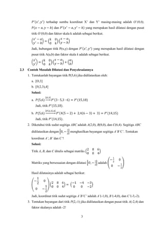 terhadap sumbu koordinat X’ dan Y’ masing-masing adalah O’(0,0),
dan

yang merupakan hasil dilatasi dengan pusat

titik O’(0,0) dan faktor skala k adalah sebagai berikut.

Jadi, hubungan titik P(x,y) dengan

yang merupakan hasil dilatasi dengan

pusat titik A(a,b) dan faktor skala k adalah sebagai berikut.

2.3

Contoh Masalah Dilatasi dan Penyelesaiannya
1. Tentukanlah bayangan titik P(5,6) jika didilatasikan oleh:
a. [O,3]
b. [F(2,3),4]
Solusi:
a.
Jadi, titik

.

Jadi, titik

.

b.

2. Diketahui titik sudut segitiga ABC adalah A(2,0), B(8,0), dan C(6,4). Segitiga ABC
didilatasikan dengan

menghasilkan bayangan segitiga A’B’C’. Tentukan

koordinat A’, B’ dan C’!
Solusi:
Titik A, B, dan C ditulis sebagai matriks

Matriks yang bersesuaian dengan dilatasi

adalah

Hasil dilatasinya adalah sebagai berikut:

Jadi, koordinat titik sudut segitiga A’B’C’ adalah A’(-1,0), B’(-4,0), dan C’(-3,-2).
3. Tentukan bayangan dari titik P(2,-1) jika didilatasikan dengan pusat titik A(-2,4) dan
faktor skalanya adalah -2!
3

 