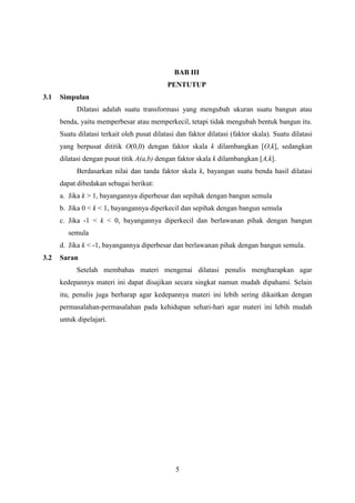 BAB III
PENTUTUP
3.1

Simpulan
Dilatasi adalah suatu transformasi yang mengubah ukuran suatu bangun atau
benda, yaitu memperbesar atau memperkecil, tetapi tidak mengubah bentuk bangun itu.
Suatu dilatasi terkait oleh pusat dilatasi dan faktor dilatasi (faktor skala). Suatu dilatasi
yang berpusat dititik O(0,0) dengan faktor skala k dilambangkan [O,k], sedangkan
dilatasi dengan pusat titik A(a,b) dengan faktor skala k dilambangkan [A,k].
Berdasarkan nilai dan tanda faktor skala k, bayangan suatu benda hasil dilatasi
dapat dibedakan sebagai berikut:
a. Jika k > 1, bayangannya diperbesar dan sepihak dengan bangun semula
b. Jika 0 < k < 1, bayangannya diperkecil dan sepihak dengan bangun semula
c. Jika -1 < k < 0, bayangannya diperkecil dan berlawanan pihak dengan bangun
semula
d. Jika k < -1, bayangannya diperbesar dan berlawanan pihak dengan bangun semula.

3.2

Saran
Setelah membahas materi mengenai dilatasi penulis mengharapkan agar
kedepannya materi ini dapat disajikan secara singkat namun mudah dipahami. Selain
itu, penulis juga berharap agar kedepannya materi ini lebih sering dikaitkan dengan
permasalahan-permasalahan pada kehidupan sehari-hari agar materi ini lebih mudah
untuk dipelajari.

5

 