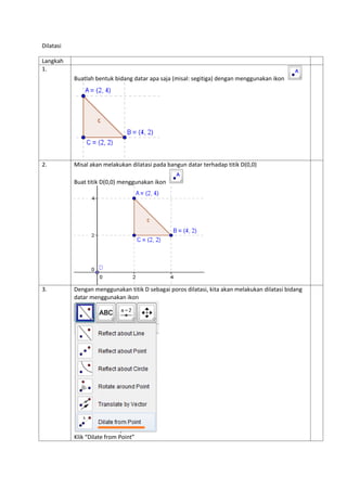 Dilatasi
Langkah
1.
Buatlah bentuk bidang datar apa saja (misal: segitiga) dengan menggunakan ikon
2. Misal akan melakukan...
