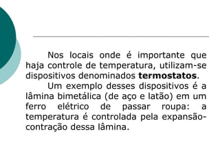 Nos locais onde é importante que haja controle de temperatura, utilizam-se dispositivos denominados  termostatos . Um exemplo desses dispositivos é a lâmina bimetálica (de aço e latão) em um ferro elétrico de passar roupa: a temperatura é controlada pela expansão-contração dessa lâmina. 