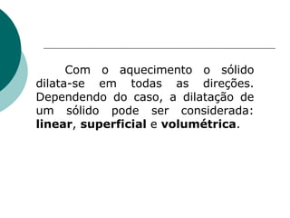 Com o aquecimento o sólido dilata-se em todas as direções. Dependendo do caso, a dilatação de um sólido pode ser considerada:  linear ,  superficial  e  volumétrica . 
