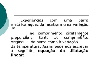 Experiências com uma barra metálica aquecida mostram uma variação  no comprimento diretamente proporcional tanto ao comprimento original  da barra como à variação  da temperatura. Assim podemos escrever a seguinte  equação da dilatação linear : 