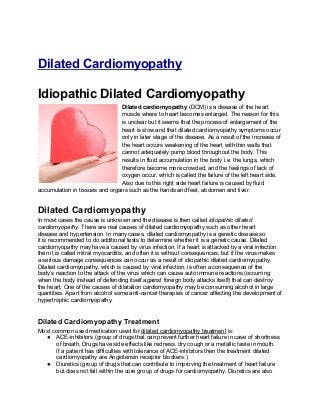 Dilated Cardiomyopathy

Idiopathic Dilated Cardiomyopathy
                                Dilated cardiomyopathy (DCM) is a disease of the heart
                                muscle where to heart becomes enlarged. The reason for this
                                is unclear but it seems that the process of enlargement of the
                                heart is slow and that dilated cardiomyopathy symptoms occur
                                only in later stage of the disease. As a result of the increase of
                                the heart occurs weakening of the heart with thin walls that
                                cannot adequately pump blood throughout the body. This
                                results in fluid accumulation in the body i.e. the lungs, which
                                therefore become more crowded, and the feelings of lack of
                                oxygen occur, which is called the failure of the left heart side.
                                Also due to this right side heart failure is caused by fluid
accumulation in tissues and organs such as the hands and feet, abdomen and liver.


Dilated Cardiomyopathy
In most cases the cause is unknown and the disease is then called idiopathic dilated
cardiomyopathy. There are real causes of dilated cardiomyopathy such as other heart
disease and hypertension. In many cases, dilated cardiomyopathy is a genetic disease so
it is recommended to do additional tests to determine whether it is a genetic cause. Dilated
cardiomyopathy may have a caused by virus infection. If a heart is attacked by a viral infection
then it is called mitral myocarditis, and often it is without consequences, but if the virus makes
a serious damage consequences can occur as a result of idiopathic dilated cardiomyopathy.
Dilated cardiomyopathy, which is caused by viral infection, is often a consequence of the
body’s reaction to the attack of the virus which can cause auto immune reactions (occurring
when the body instead of defending itself against foreign body attacks itself) that can destroy
the heart. One of the causes of dilatation cardiomyopathy may be consuming alcohol in large
quantities. Apart from alcohol some anti-cancer therapies of cancer affecting the development of
hypertrophic cardiomyopathy.


Dilated Cardiomyopathy Treatment
Most common used medication used for dilated cardiomyopathy treatment is:
  ● ACE-inhibitors (group of drugs that can prevent further heart failure in case of shortness
       of breath. Drugs have side effects like redness, dry cough or a metallic taste in mouth.
       If a patient has difficulties with tolerance of ACE-inhibitors then the treatment dilated
       cardiomyopathy are Angiotensin receptor blockers.)
  ● Diuretics (group of drugs that can contribute to improving the treatment of heart failure
       but does not fall within the core group of drugs for cardiomyopathy. Diuretics are also
 