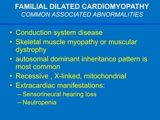 FAMILIAL DILATED CARDIOMYOPATHY
COMMON ASSOCIATED ABNORMALITIES
• Conduction system disease
• Skeletal muscle myopathy or muscular
dystrophy
• autosomal dominant inheritance pattern is
most common
• Recessive , X-linked, mitochondrial
• Extracardiac manifestations:
– Sensorineural hearing loss
– Neutropenia
 
