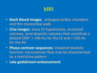 MRI
• black blood images: enlarged cardiac chambers
and thin myocardial walls
• Cine images: show LV hypokinesia, increased
volumes, (end-diastolic volumes that constitute a
dilated CMP: > 140 mL for the LV and > 150 mL
for the RV
• Phase-contrast sequences: impaired diastolic
function. transvalvular flow may be characterized
by a restrictive pattern
• Late gadolinium-enhancement
 