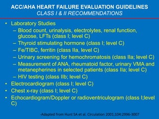ACC/AHA HEART FAILURE EVALUATION GUIDELINES
CLASS I & II RECOMMENDATIONS
• Laboratory Studies
– Blood count, urinalysis, electrolytes, renal function,
glucose, LFTs (class I; level C)
– Thyroid stimulating hormone (class I; level C)
– Fe/TIBC, ferritin (class IIa, level C)
– Urinary screening for hemochromatosis (class IIa; level C)
– Measurement of ANA, rheumatoid factor, urinary VMA and
metanepherines in selected patients (class IIa; level C)
– HIV testing (class IIb; level C)
• Electrocardiogram (class I; level C)
• Chest x-ray (class I; level C)
• Echocardiogram/Doppler or radioventriculogram (class I;level
C)
-Adapted from Hunt SA et al. Circulation 2001;104:2996-3007
 