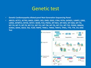 Genetic test
• Genetic Cardiomyopathy dilated panel Next Generation Sequencing Panel:
• ABCC9, ACTC1, ACTN2, BAG3, CSRP3, DES, DMD, DSG2, EYA4, FKTN, GATAD1, LAMP2, LDB3,
LMNA, MYBPC3, MYH6, MYH7, NEXN, PLN, PSEN1, MT-ND1, MT-ND5, MT-ND6, MT-TD,
MT-TH, MT-TI, MT-TK, MT-TL1, MT-TL2, MT-TM, MT-TQ, MT-TS1, MT-TS2, PSEN2, RBM20,
SCN5A, SDHA, SGCD, TAZ, TCAP, TMPO, TNNC1, TNNI3, TNNT2, TPM1, TTN, TTR, VCL DNA
Test
 