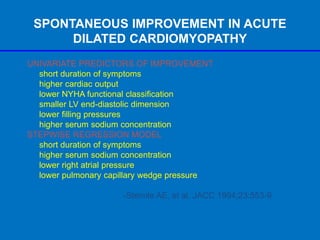 SPONTANEOUS IMPROVEMENT IN ACUTE
DILATED CARDIOMYOPATHY
UNIVARIATE PREDICTORS OF IMPROVEMENT
short duration of symptoms
higher cardiac output
lower NYHA functional classification
smaller LV end-diastolic dimension
lower filling pressures
higher serum sodium concentration
STEPWISE REGRESSION MODEL
short duration of symptoms
higher serum sodium concentration
lower right atrial pressure
lower pulmonary capillary wedge pressure
-Steimle AE, et al. JACC 1994;23:553-9
 