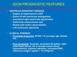 IDCM:PROGNOSTIC FEATURES
• VENTRICULOGRAPHIC FINDINGS
– Degree of impairment in LVEF
– Extent of left ventricular enlargement
– Coexistent right ventricular dysfunction
– Ventricular mass/volume ratio
– Global wall motion abnormalities
– Left ventricular sphericity
• CLINICAL FINDINGS
– Favorable prognosis: NYHA < IV, younger age, female
sex
– Poor prognosis: Syncope, persistent S3 gallop, right-
sided heart failure, AV or bundle branch block,
hyponatremia, troponin elevation, increased BNP,
maximum oxygen uptake < 12 ml/kg/min
 