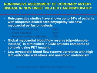 NONINVASIVE ASSESSMENT OF CORONARY ARTERY
DISEASE IN NEW ONSET DILATED CARDIOMYOPATHY
• Retrospective studies have shown up to 94% of patients
with idiopathic dilated cardiomyopathy will have
myocardial perfusion defects
– Reversible defect(s): 60%
– Fixed defect(s): 15%
– Reversible+ fixed defect(s): 25%
• Global myocardial blood flow reserve (dipyridamole-
induced) is diminished in DCM patients compared to
controls using PET imaging
• Low myocardial blood flow reserve correlates with high
left ventricular wall stress and anaerobic metabolism
Ann Inter Med 1992;152:679-72; JACC 2000;35:19-28.
 