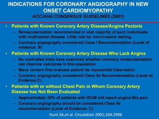 INDICATIONS FOR CORONARY ANGIOGRAPHY IN NEW
ONSET CARDIOMYOPATHY
ACC/AHA CONSENSUS GUIDELINES (2001)
• Patients with Known Coronary Artery Disease/Angina Pectoris
– Revascularization recommended in vast majority of such individuals
with multivessel disease. Little role for non-invasive testing.
– Coronary angiography considered Class I Recommendation (Level of
evidence: B)
• Patients with Known Coronary Artery Disease Who Lack Angina
– No controlled trials have examined whether coronary revascularization
can improve outcomes in this population
– Many centers first evaluate patient for myocardial hibernation
– Coronary angiography considered Class IIa Recommendation (Level of
Evidence:C)
• Patients with or without Chest Pain in Whom Coronary Artery
Disease has Not Been Evaluated
– Approximately 35% of patients with IDCM will report angina-like pain
– Coronary angiography should be considered Class IIa
recommendation (Level of Evidence: C)
Hunt SA,et al. Circulation 2001;104:2996
 