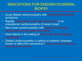 INDICATIONS FOR ENDOMYOCARDIAL
BIOPSY
• Acute dilated cardiomyopathy with refractory heart failure
symptoms
• Rapidly progressive ventricular dysfunction in an
unexplained cardiomyopathy of recent onset
• New onset cardiomyopathy with recurrent ventricular
tachycardia or high grade heart block
• Heart failure in the setting of fever, rash, and peripheral
eosinophilia
• Dilated cardiomyopathy in setting of systemic diseases
known to affect the myocardium (systemic lupus erythematosus,
polymyositis, sarcoidosis)
Wu LA, et al. Mayo Clin Proc 2001;76:1030-8
 