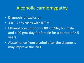 Alcoholic cardiomypathy
• Diagnosis of exclusion
• 3.8 – 43 % cases with IDCM
• Ethanol consumption > 80 gm/day for male
and > 40 gm/ day for female for a period of > 5
years
• Absteinance from alcohol after the diagnosis
may improve the LVEF.
 