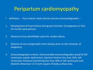 Peripartum cardiomyopathy
• definition --- four criteria: three clinical and one echocardiographic –
1. Development of heart failure during last trimester of pregnancy or first
six months post partum.
2. Absence of any identifiable cause for cardiac failure.
3. Absence of any recognizable heart disease prior to last trimester of
pregnancy.
4. Echocardiographic criteria- Demonstrable echocardiographic proof of left
ventricular systolic dysfunction. Ejection fraction less than 45%, left
ventricular fractional shortening less than 30% or left ventricular end-
diastolic dimension >2.7cm/m square of body surface area.
 