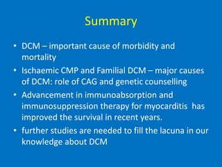 Summary
• DCM – important cause of morbidity and
mortality
• Ischaemic CMP and Familial DCM – major causes
of DCM: role of CAG and genetic counselling
• Advancement in immunoabsorption and
immunosuppression therapy for myocarditis has
improved the survival in recent years.
• further studies are needed to fill the lacuna in our
knowledge about DCM
 