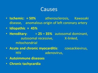Causes
• Ischemic: = 50% atherosclerosis, Kawasaki
disease, anomalous origin of left coronary artery
• Idiopathic = 45%
• Hereditary: = 25 – 35% autosomal dominant,
autosomal recessive, X-linked,
mitochondrial
• Acute and chronic myocarditis: coxsackievirus,
HIV adenovirus,
• Autoimmune diseases
• Chronic tachycardia
 