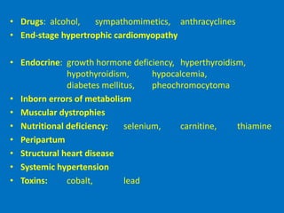 • Drugs: alcohol, sympathomimetics, anthracyclines
• End-stage hypertrophic cardiomyopathy
• Endocrine: growth hormone deficiency, hyperthyroidism,
hypothyroidism, hypocalcemia,
diabetes mellitus, pheochromocytoma
• Inborn errors of metabolism
• Muscular dystrophies
• Nutritional deficiency: selenium, carnitine, thiamine
• Peripartum
• Structural heart disease
• Systemic hypertension
• Toxins: cobalt, lead
 
