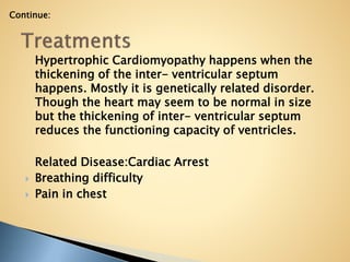 Hypertrophic Cardiomyopathy happens when the
thickening of the inter- ventricular septum
happens. Mostly it is genetically related disorder.
Though the heart may seem to be normal in size
but the thickening of inter- ventricular septum
reduces the functioning capacity of ventricles.
Related Disease:Cardiac Arrest
 Breathing difficulty
 Pain in chest
Continue:
 