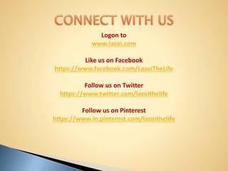 Logon to
www.lazoi.com
Like us on Facebook
https://www.facebook.com/LazoiTheLife
Follow us on Twitter
https://www.twitter.com/lazoithelife
Follow us on Pinterest
https://www.in.pinterest.com/lazoithelife
 
