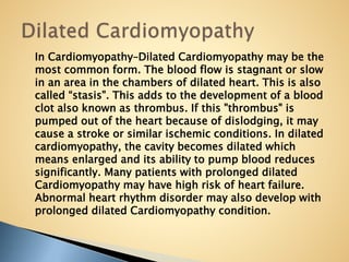 In Cardiomyopathy–Dilated Cardiomyopathy may be the
most common form. The blood flow is stagnant or slow
in an area in the chambers of dilated heart. This is also
called “stasis". This adds to the development of a blood
clot also known as thrombus. If this "thrombus" is
pumped out of the heart because of dislodging, it may
cause a stroke or similar ischemic conditions. In dilated
cardiomyopathy, the cavity becomes dilated which
means enlarged and its ability to pump blood reduces
significantly. Many patients with prolonged dilated
Cardiomyopathy may have high risk of heart failure.
Abnormal heart rhythm disorder may also develop with
prolonged dilated Cardiomyopathy condition.
 
