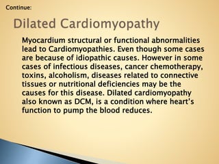 Myocardium structural or functional abnormalities
lead to Cardiomyopathies. Even though some cases
are because of idiopathic causes. However in some
cases of infectious diseases, cancer chemotherapy,
toxins, alcoholism, diseases related to connective
tissues or nutritional deficiencies may be the
causes for this disease. Dilated cardiomyopathy
also known as DCM, is a condition where heart’s
function to pump the blood reduces.
Continue:
 