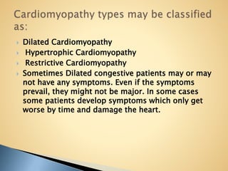  Dilated Cardiomyopathy
 Hypertrophic Cardiomyopathy
 Restrictive Cardiomyopathy
 Sometimes Dilated congestive patients may or may
not have any symptoms. Even if the symptoms
prevail, they might not be major. In some cases
some patients develop symptoms which only get
worse by time and damage the heart.
 