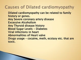 Dilated cardiomyopathy can be related to family
history or genes.
Any Severe coronary artery disease
Excessive Alcoholism
Any Thyroid disease history
Blood Sugar Levels - Diabetes
Viral infections in heart
Abnormalities of Heart valve
Drugs usage – cocaine, meth, ecstasy etc. that are
toxic.
 