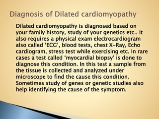 Dilated cardiomyopathy is diagnosed based on
your family history, study of your genetics etc.. It
also requires a physical exam electrocardiogram
also called ‘ECG’, blood tests, chest X-Ray, Echo
cardiogram, stress test while exercising etc. In rare
cases a test called ‘myocardial biopsy’ is done to
diagnose this condition. In this test a sample from
the tissue is collected and analyzed under
microscope to find the cause this condition.
Sometimes study of genes or genetic studies also
help identifying the cause of the symptom.
 