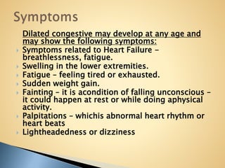 Dilated congestive may develop at any age and
may show the following symptoms:
 Symptoms related to Heart Failure -
breathlessness, fatigue.
 Swelling in the lower extremities.
 Fatigue – feeling tired or exhausted.
 Sudden weight gain.
 Fainting – it is acondition of falling unconscious –
it could happen at rest or while doing aphysical
activity.
 Palpitations – whichis abnormal heart rhythm or
heart beats
 Lightheadedness or dizziness
 