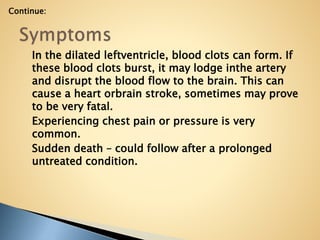 In the dilated leftventricle, blood clots can form. If
these blood clots burst, it may lodge inthe artery
and disrupt the blood flow to the brain. This can
cause a heart orbrain stroke, sometimes may prove
to be very fatal.
Experiencing chest pain or pressure is very
common.
Sudden death – could follow after a prolonged
untreated condition.
Continue:
 
