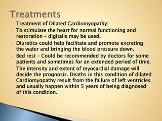 Treatment of Dilated Cardiomyopathy:
 To stimulate the heart for normal functioning and
restoration – digitalis may be used.
 Diuretics could help facilitate and promote excreting
the water and bringing the blood pressure down.
 Bed rest – Could be recommended by doctors for some
patients and sometimes for an extended period of time.
 The intensity and extent of myocardial damage will
decide the prognosis. Deaths in this condition of dilated
Cardiomyopathy result from the failure of left ventricles
and usually happen within 5 years of being diagnosed
of this condition.
 